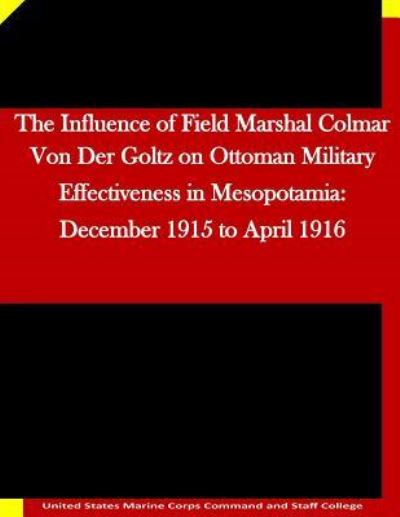 The Influence of Field Marshal Colmar Von Der Goltz on Ottoman Military Effectiveness in Mesopotamia: December 1915 to April 1916 - United States Marine Corps Command and S - Kirjat - Createspace - 9781511635592 - keskiviikko 8. huhtikuuta 2015