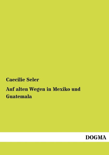 Auf Alten Wegen in Mexiko Und Guatemala: Reiseerinnerungen Und Eindruecke - Caecilie Seler - Bøger - Dogma - 9783954544592 - 6. juli 2012