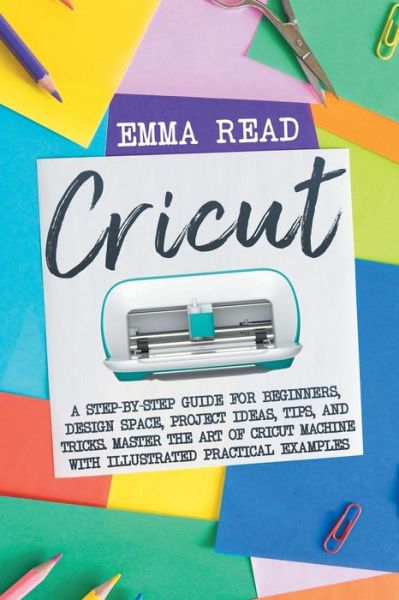 Cover for Emma Read · Cricut: A Step-by-Step Guide for Beginners, Design Space, Project Ideas, Tips, and Tricks. Master the Art of Cricut Machine with Illustrated Practical Examples (Paperback Book) (2020)