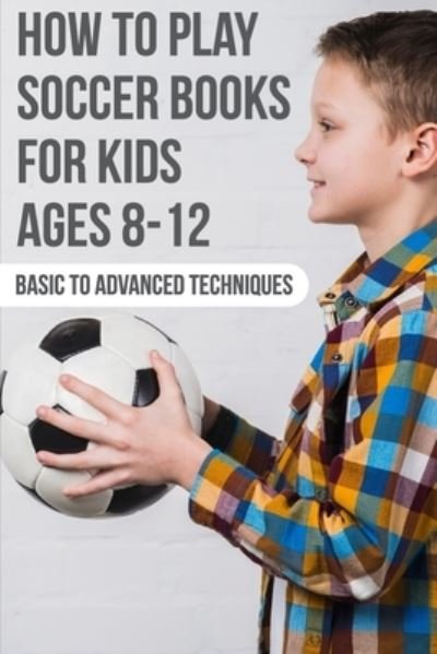 Cover for Osvaldo Steinhour · How To Play Soccer Books For Kids Ages 8-12 Basic To Advanced Techniques (Taschenbuch) (2020)