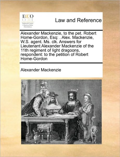 Alexander Mackenzie, to the Pet. Robert Home-gordon, Esq: Alex. Mackenzie, W.s. Agent. Ms. Clk. Answers for Lieutenant Alexander Mackenzie of the 11th - Alexander Mackenzie - Książki - Gale Ecco, Print Editions - 9781171422594 - 6 sierpnia 2010