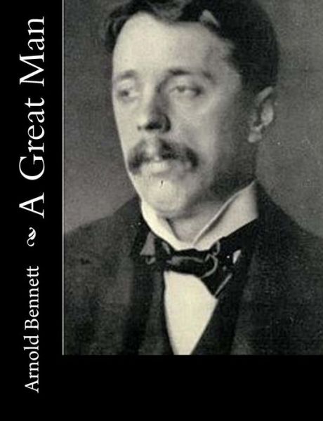 A Great Man - Arnold Bennett - Books - Createspace - 9781515138594 - July 19, 2015