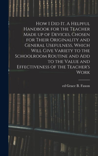 Cover for Grace B Ed Faxon · How I Did It. A Helpful Handbook for the Teacher Made up of Devices, Chosen for Their Originality and General Usefulness, Which Will Give Variety to the Schoolroom Routine and Add to the Value and Effectiveness of the Teacher's Work (Hardcover Book) (2021)