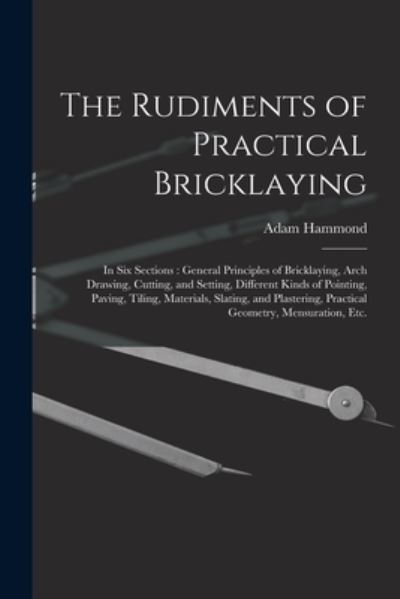 Cover for Adam Hammond · The Rudiments of Practical Bricklaying: in Six Sections: General Principles of Bricklaying, Arch Drawing, Cutting, and Setting, Different Kinds of Pointing, Paving, Tiling, Materials, Slating, and Plastering, Practical Geometry, Mensuration, Etc. (Pocketbok) (2021)