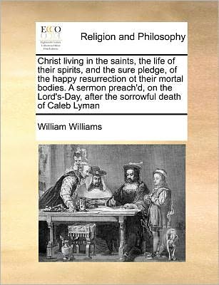 Cover for William Williams · Christ Living in the Saints, the Life of Their Spirits, and the Sure Pledge, of the Happy Resurrection Ot Their Mortal Bodies. a Sermon Preach'd, on ... After the Sorrowful Death of Caleb Lyman (Paperback Book) (2010)