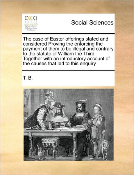 Cover for B T B · The Case of Easter Offerings Stated and Considered Proving the Enforcing the Payment of Them to Be Illegal and Contrary to the Statute of William the Thir (Paperback Book) (2010)