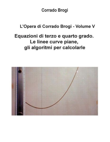 Cover for Ing. Corrado Brogi · L'opera Di Corrado Brogi - Volume V: Equazioni Di Terzo E Quarto Grado. Le Linee Curve Piane, Gli Algoritmi Per Calcolarle (Volume 5) (Italian Edition) (Paperback Book) [Italian, 2 edition] (2014)