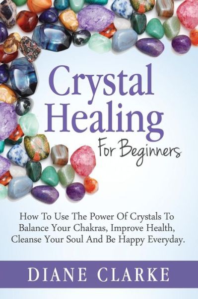 Crystal Healing for Beginners: How to Use the Power of Crystals to Balance Your Chakras, Improve Health, Cleanse Your Soul and Be Happy Everyday - Diane Clarke - Books - Createspace - 9781508952596 - March 9, 2015