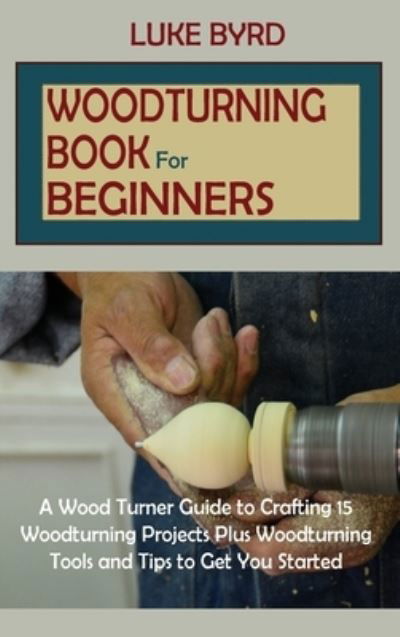 Cover for Luke Byrd · Woodturning Book for Beginners: A Wood Turner Guide to Crafting 15 Woodturning Projects Plus Woodturning Tools and Tips to Get You Started (Hardcover Book) (2021)