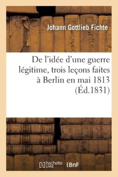 De L'idee D'une Guerre Legitime, Trois Lecons Faites a Berlin en Mai 1813 - Johann Gottlieb Fichte - Böcker - Hachette Livre - BNF - 9782019718596 - 1 september 2017