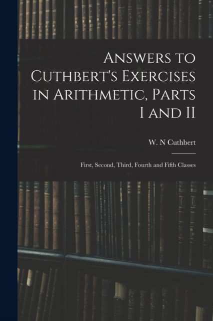 Cover for W N Cuthbert · Answers to Cuthbert's Exercises in Arithmetic, Parts I and II: First, Second, Third, Fourth and Fifth Classes (Paperback Book) (2021)