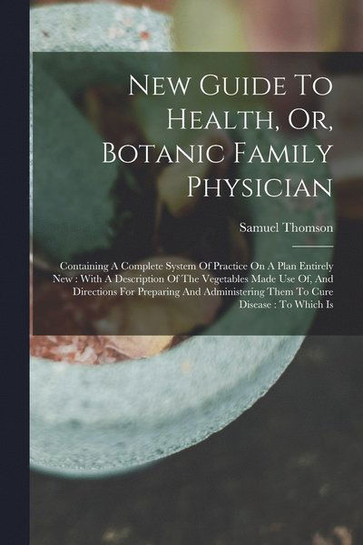 Cover for Samuel Thomson · New Guide to Health, or, Botanic Family Physician : Containing a Complete System of Practice on a Plan Entirely New : with a Description of the Vegetables Made Use of, and Directions for Preparing and Administering Them to Cure Disease (Book) (2022)
