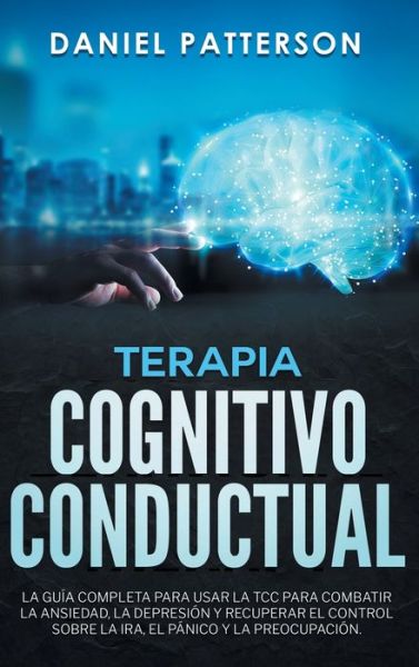 Cover for Daniel Patterson · Terapia Cognitivo-Conductual: La Guia Completa para Usar la TCC para Combatir la Ansiedad, la Depresion y Recuperar el Control sobre la Ira, el Panico y la Preocupacion. (Inbunden Bok) (2019)