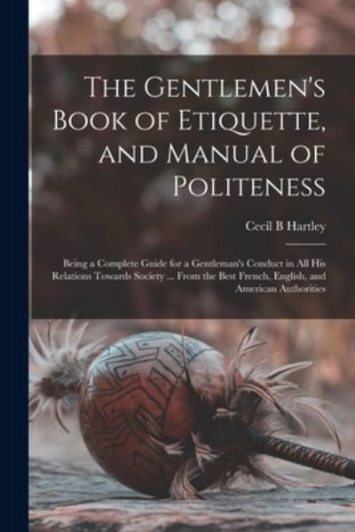 The Gentlemen's Book of Etiquette, and Manual of Politeness: Being a Complete Guide for a Gentleman's Conduct in All His Relations Towards Society ... From the Best French, English, and American Authorities - Cecil B Hartley - Books - Legare Street Press - 9781015036598 - September 10, 2021