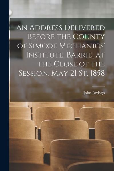 Cover for John Ardagh · An Address Delivered Before the County of Simcoe Mechanics' Institute, Barrie, at the Close of the Session, May 21 St, 1858 [microform] (Paperback Book) (2021)