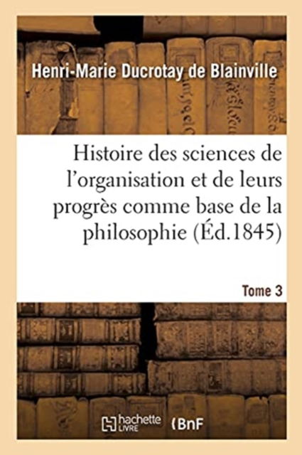 Histoire Des Sciences de l'Organisation Et de Leurs Progres Comme Base de la Philosophie. Tome 3 - Duc Henri-Marierotay de Blainville - Livres - Hachette Livre - BNF - 9782329603599 - 1 avril 2021