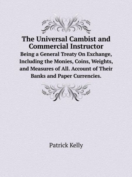 Cover for Patrick Kelly · The Universal Cambist and Commercial Instructor Being a General Treaty on Exchange, Including the Monies, Coins, Weights, and Measures of All. Account of Their Banks and Paper Currencies. (Paperback Book) (2014)