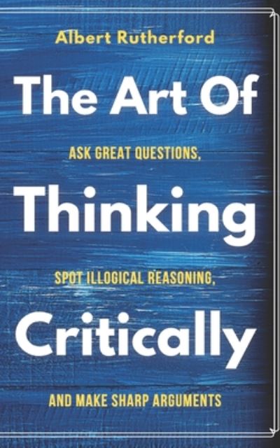 Cover for Albert Rutherford · The Art of Thinking Critically: Ask Great Questions, Spot Illogical Reasoning, and Make Sharp Arguments - The Critical Thinker (Paperback Book) (2020)