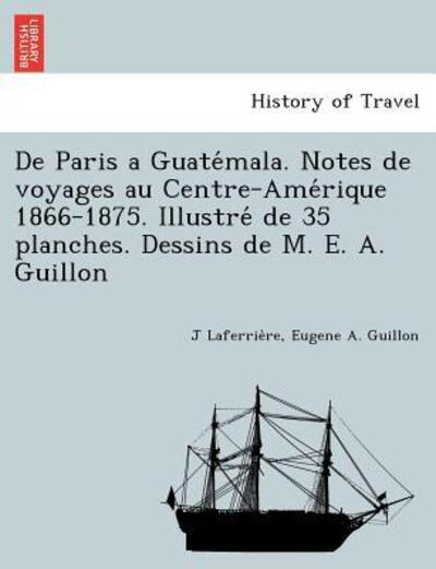 De Paris a Guate Mala. Notes De Voyages Au Centre-ame Rique 1866-1875. Illustre De 35 Planches. Dessins De M. E. A. Guillon - J Laferrie Re - Książki - British Library, Historical Print Editio - 9781249013600 - 11 lipca 2012