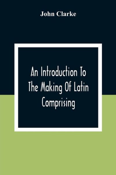 An Introduction To The Making Of Latin Comprising, After An Easy Compendious Method, The Substance Of The Latin Syntax - John Clarke - Boeken - Alpha Edition - 9789354306600 - 28 december 2020