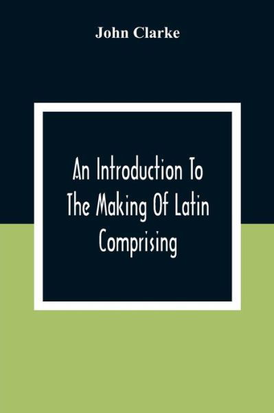 An Introduction To The Making Of Latin Comprising, After An Easy Compendious Method, The Substance Of The Latin Syntax - John Clarke - Books - Alpha Edition - 9789354306600 - December 28, 2020