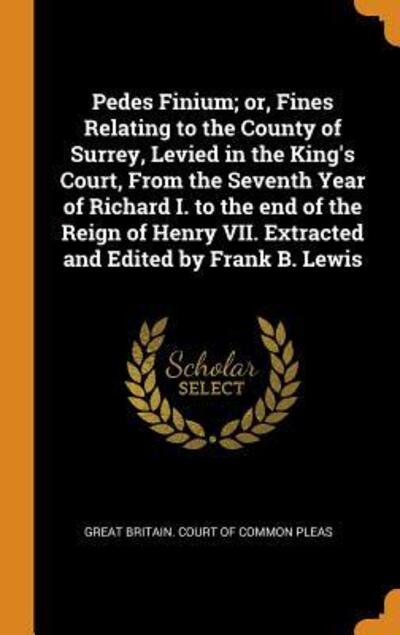 Cover for Great Britain Court of Common Pleas · Pedes Finium; Or, Fines Relating to the County of Surrey, Levied in the King's Court, from the Seventh Year of Richard I. to the End of the Reign of Henry VII. Extracted and Edited by Frank B. Lewis (Hardcover Book) (2018)