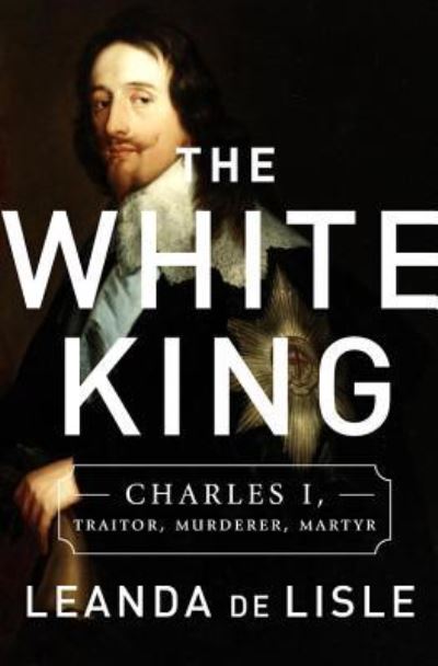 Cover for Leanda De Lisle · The white king Charles I : traitor, murderer, martyr (Book) [First US Edition. edition] (2017)