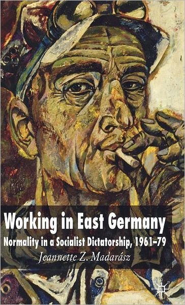 Cover for J. Madarasz · Working in East Germany: Normality in a Socialist Dictatorship 1961-79 (Hardcover Book) (2006)