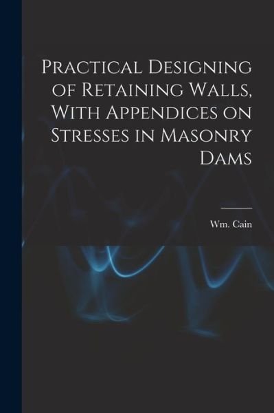 Cover for Cain Wm (William) · Practical Designing of Retaining Walls, with Appendices on Stresses in Masonry Dams (Bog) (2022)