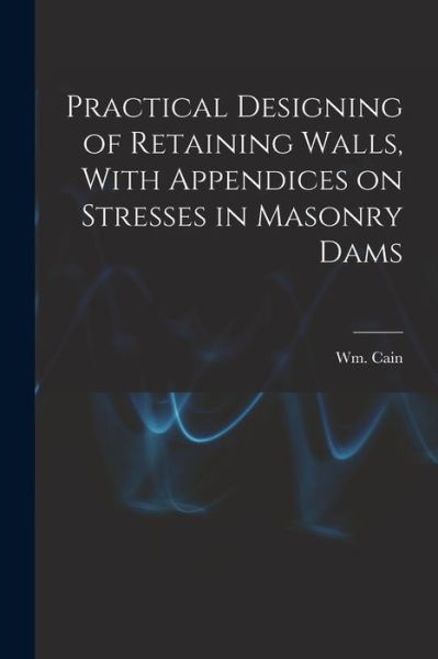 Cover for Cain Wm (William) · Practical Designing of Retaining Walls, with Appendices on Stresses in Masonry Dams (Bok) (2022)