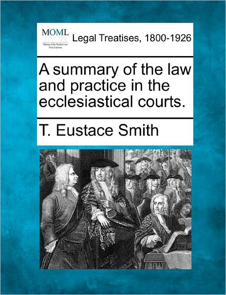 A Summary of the Law and Practice in the Ecclesiastical Courts. - T Eustace Smith - Bücher - Gale Ecco, Making of Modern Law - 9781241034603 - 1. Februar 2011