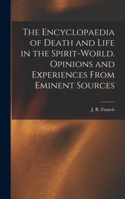 Cover for J R (John Reynolds) Francis · The Encyclopaedia of Death and Life in the Spirit-world. Opinions and Experiences From Eminent Sources (Innbunden bok) (2021)