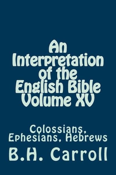 An Interpretation of the English Bible Volume Xv: Colossians, Ephesians, Hebrews - B H Carroll - Books - Createspace - 9781501069604 - September 5, 2014