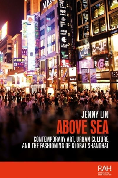 Cover for Jenny Lin · Above Sea: Contemporary Art, Urban Culture, and the Fashioning of Global Shanghai - Rethinking Art's Histories (Hardcover Book) (2018)