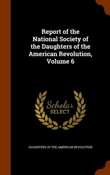 Cover for Daughters of the American Revolution · Report of the National Society of the Daughters of the American Revolution, Volume 6 (Gebundenes Buch) (2015)