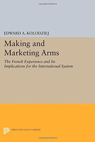Making and Marketing Arms: The French Experience and Its Implications for the International System - Princeton Legacy Library - Edward A. Kolodziej - Books - Princeton University Press - 9780691606606 - July 14, 2014