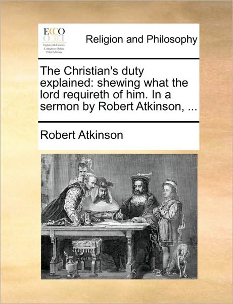 The Christian's Duty Explained: Shewing What the Lord Requireth of Him. in a Sermon by Robert Atkinson, ... - Robert Atkinson - Books - Gale Ecco, Print Editions - 9781170724606 - October 20, 2010