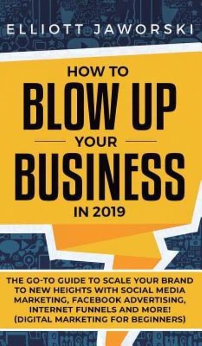 Cover for Elliott Jaworski · How to Blow Up Your Business in 2019: The Go-To Guide to Scale Your Brand to New Heights with Social Media Marketing, Facebook Advertising, Internet Funnels and More! (Digital Marketing for Beginners) (Hardcover Book) (2019)