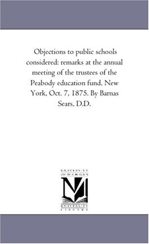 Objections to Public Schools Considered: Remarks at the Annual Meeting of the Trustees of the Peabody Education Fund. New York, Oct. 7, 1875. by Barnas Sears, D.d. - Michigan Historical Reprint Series - Books - Scholarly Publishing Office, University - 9781418193607 - August 19, 2011