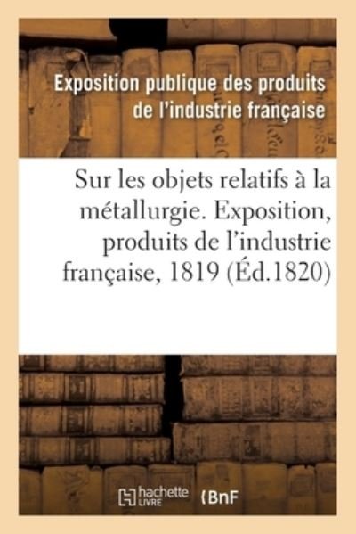 Cover for Exposition Publique Des Produits De L'Industrie Francaise · Rapport Sur Les Objets Relatifs A La Metallurgie Fait Au Jury Central de l'Exposition Des Produits (Paperback Book) (2017)