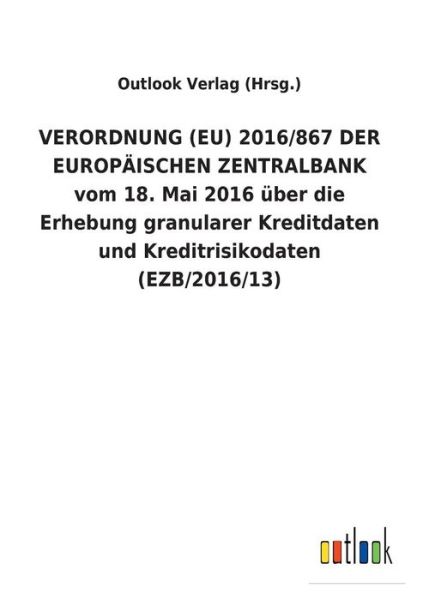 Cover for Outlook Verlag (Hrsg ) · VERORDNUNG (EU) 2016/867 DER EUROPAEISCHEN ZENTRALBANK vom 18. Mai 2016 uber die Erhebung granularer Kreditdaten und Kreditrisikodaten (EZB/2016/13) (Paperback Book) (2018)