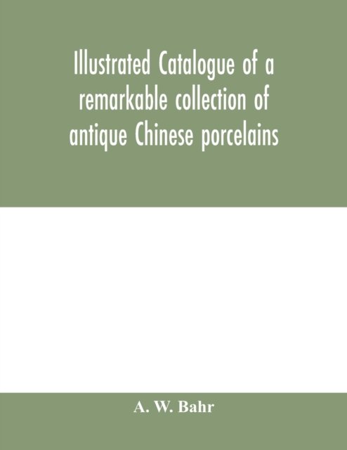 Cover for A W Bahr · Illustrated catalogue of a remarkable collection of antique Chinese porcelains, pottery, jades, screen, paintings on glass, rugs, carpets and many other objects of art and antiquity (Taschenbuch) (2020)