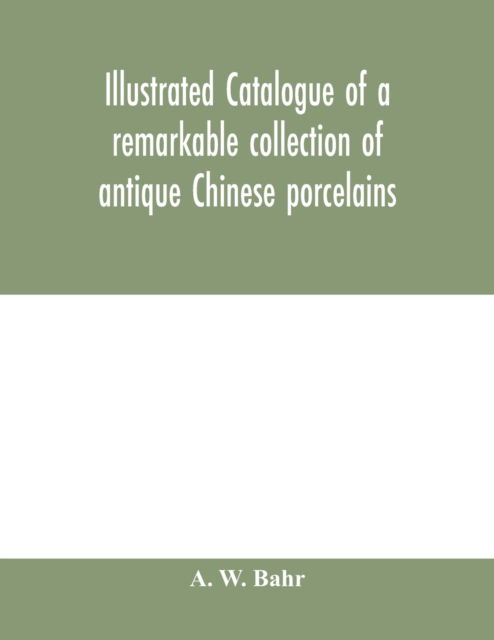 Cover for A W Bahr · Illustrated catalogue of a remarkable collection of antique Chinese porcelains, pottery, jades, screen, paintings on glass, rugs, carpets and many other objects of art and antiquity (Paperback Book) (2020)