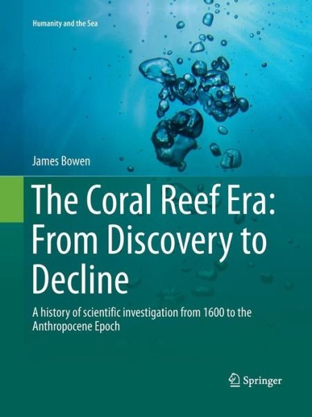 Cover for James Bowen · The Coral Reef Era: From Discovery to Decline: A history of scientific investigation from 1600 to the Anthropocene Epoch - Humanity and the Sea (Paperback Book) [Softcover reprint of the original 1st ed. 2015 edition] (2016)