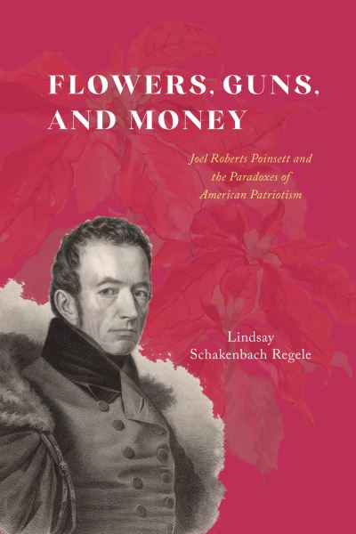 Cover for Lindsay Schakenbach Regele · Flowers, Guns, and Money: Joel Roberts Poinsett and the Paradoxes of American Patriotism - American Beginnings, 1500-1900 (Hardcover Book) (2024)