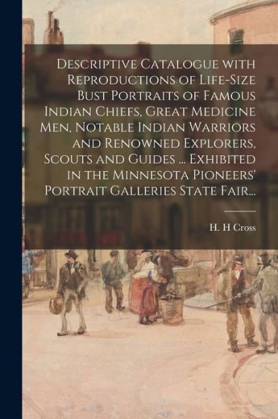 Cover for H H Cross · Descriptive Catalogue With Reproductions of Life-size Bust Portraits of Famous Indian Chiefs, Great Medicine Men, Notable Indian Warriors and Renowned Explorers, Scouts and Guides ... Exhibited in the Minnesota Pioneers' Portrait Galleries State Fair... (Paperback Bog) (2021)