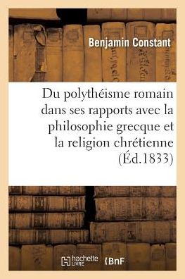 Du Polytheisme Romain Considere Dans Ses Rapports Avec La Philosophie Grecque: Et La Religion Chretienne - Litterature - Benjamin Constant - Bücher - Hachette Livre - BNF - 9782011335609 - 1. Oktober 2016