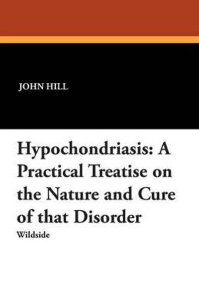 Hypochondriasis: a Practical Treatise on the Nature and Cure of That Disorder - John Hill - Books - Wildside Press - 9781479411610 - November 30, 2012