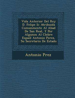 Cover for Antonio P Rez · Vida Anterior Del Rey D. Felipe Ii: Atribuida Comunmente Al Abad De San Real, Y Por Algunos Al C Lebre Espa Ol Antonio Perez, Su Secretario De Estado (Paperback Book) (2012)