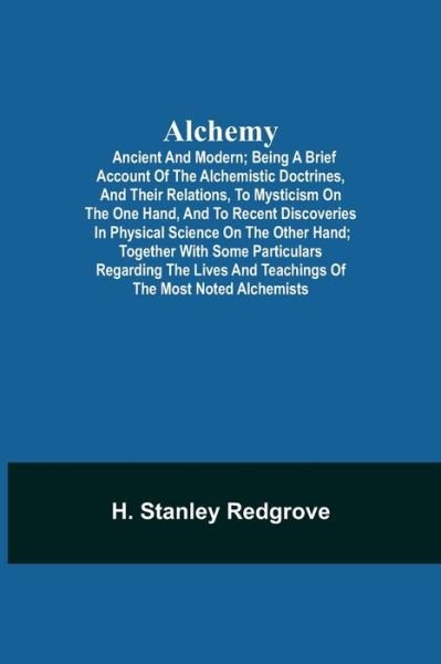 Cover for H Stanley Redgrove · Alchemy: Ancient and Modern; Being a Brief Account of the Alchemistic Doctrines, and Their Relations, to Mysticism on the One Hand, and to Recent Discoveries in Physical Science on the Other Hand; Together with Some Particulars Regarding the Lives and Tea (Paperback Book) (2021)